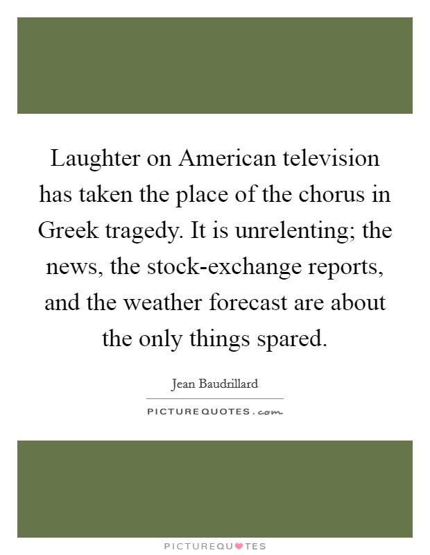 Laughter on American television has taken the place of the chorus in Greek tragedy. It is unrelenting; the news, the stock-exchange reports, and the weather forecast are about the only things spared Picture Quote #1