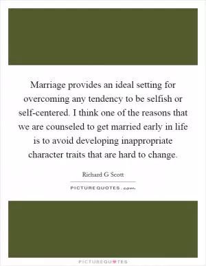 Marriage provides an ideal setting for overcoming any tendency to be selfish or self-centered. I think one of the reasons that we are counseled to get married early in life is to avoid developing inappropriate character traits that are hard to change Picture Quote #1