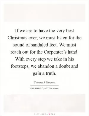 If we are to have the very best Christmas ever, we must listen for the sound of sandaled feet. We must reach out for the Carpenter’s hand. With every step we take in his footsteps, we abandon a doubt and gain a truth Picture Quote #1