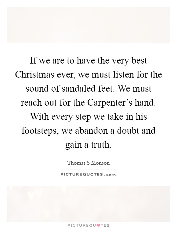 If we are to have the very best Christmas ever, we must listen for the sound of sandaled feet. We must reach out for the Carpenter's hand. With every step we take in his footsteps, we abandon a doubt and gain a truth Picture Quote #1