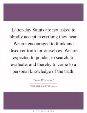 Latter-day Saints are not asked to blindly accept everything they hear. We are encouraged to think and discover truth for ourselves. We are expected to ponder, to search, to evaluate, and thereby to come to a personal knowledge of the truth Picture Quote #1