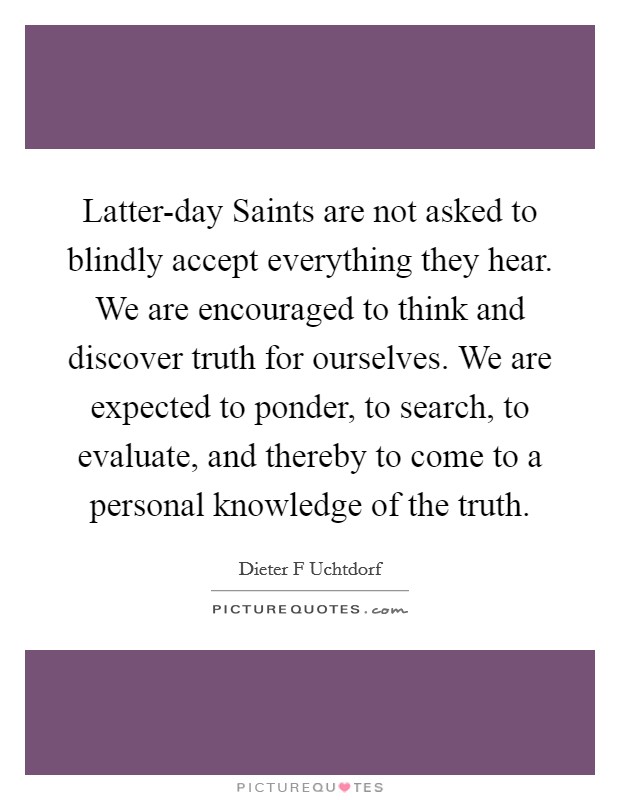 Latter-day Saints are not asked to blindly accept everything they hear. We are encouraged to think and discover truth for ourselves. We are expected to ponder, to search, to evaluate, and thereby to come to a personal knowledge of the truth Picture Quote #1