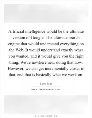 Artificial intelligence would be the ultimate version of Google. The ultimate search engine that would understand everything on the Web. It would understand exactly what you wanted, and it would give you the right thing. We’re nowhere near doing that now. However, we can get incrementally closer to that, and that is basically what we work on Picture Quote #1