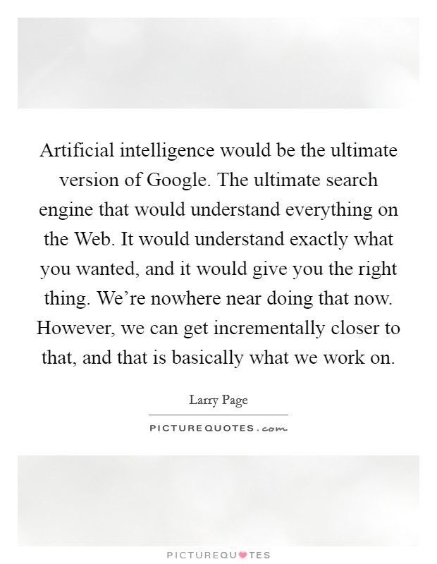Artificial intelligence would be the ultimate version of Google. The ultimate search engine that would understand everything on the Web. It would understand exactly what you wanted, and it would give you the right thing. We're nowhere near doing that now. However, we can get incrementally closer to that, and that is basically what we work on Picture Quote #1