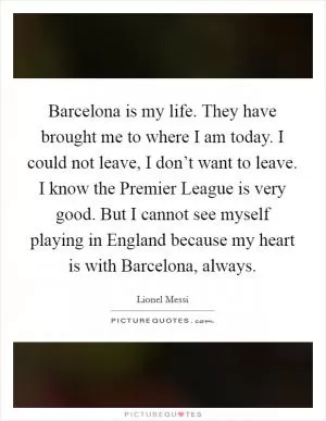 Barcelona is my life. They have brought me to where I am today. I could not leave, I don’t want to leave. I know the Premier League is very good. But I cannot see myself playing in England because my heart is with Barcelona, always Picture Quote #1