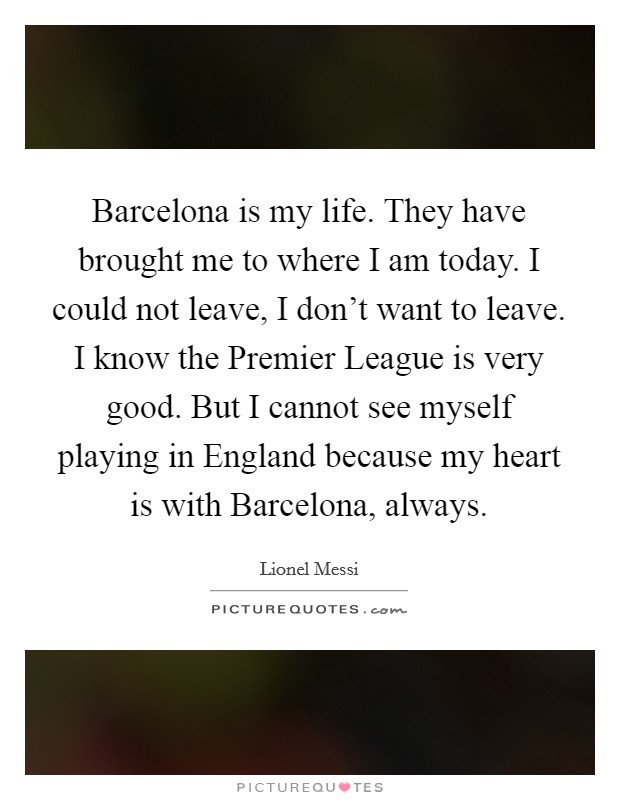 Barcelona is my life. They have brought me to where I am today. I could not leave, I don't want to leave. I know the Premier League is very good. But I cannot see myself playing in England because my heart is with Barcelona, always Picture Quote #1
