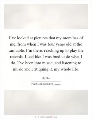 I’ve looked at pictures that my mom has of me, from when I was four years old at the turntable. I’m there, reaching up to play the records. I feel like I was bred to do what I do. I’ve been into music, and listening to music and critiquing it, my whole life Picture Quote #1