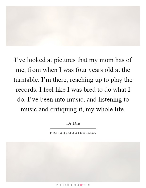 I've looked at pictures that my mom has of me, from when I was four years old at the turntable. I'm there, reaching up to play the records. I feel like I was bred to do what I do. I've been into music, and listening to music and critiquing it, my whole life Picture Quote #1
