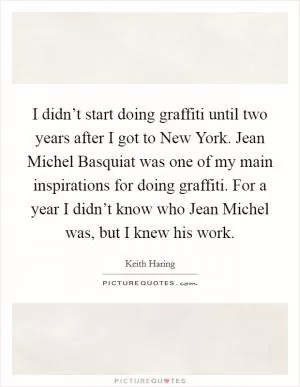 I didn’t start doing graffiti until two years after I got to New York. Jean Michel Basquiat was one of my main inspirations for doing graffiti. For a year I didn’t know who Jean Michel was, but I knew his work Picture Quote #1