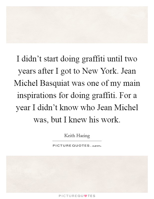 I didn't start doing graffiti until two years after I got to New York. Jean Michel Basquiat was one of my main inspirations for doing graffiti. For a year I didn't know who Jean Michel was, but I knew his work Picture Quote #1