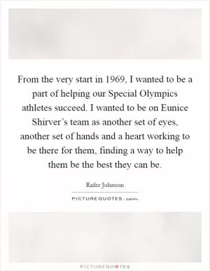 From the very start in 1969, I wanted to be a part of helping our Special Olympics athletes succeed. I wanted to be on Eunice Shirver’s team as another set of eyes, another set of hands and a heart working to be there for them, finding a way to help them be the best they can be Picture Quote #1