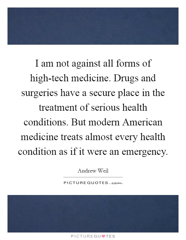 I am not against all forms of high-tech medicine. Drugs and surgeries have a secure place in the treatment of serious health conditions. But modern American medicine treats almost every health condition as if it were an emergency Picture Quote #1