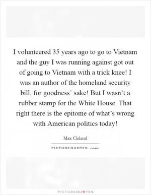 I volunteered 35 years ago to go to Vietnam and the guy I was running against got out of going to Vietnam with a trick knee! I was an author of the homeland security bill, for goodness’ sake! But I wasn’t a rubber stamp for the White House. That right there is the epitome of what’s wrong with American politics today! Picture Quote #1