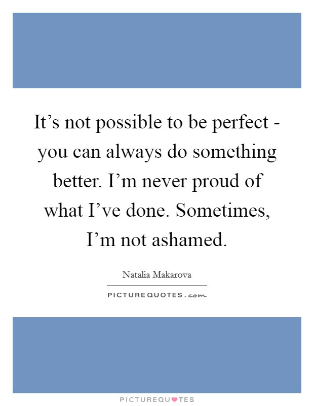 It's not possible to be perfect - you can always do something better. I'm never proud of what I've done. Sometimes, I'm not ashamed Picture Quote #1