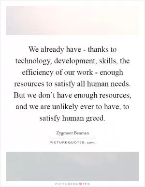We already have - thanks to technology, development, skills, the efficiency of our work - enough resources to satisfy all human needs. But we don’t have enough resources, and we are unlikely ever to have, to satisfy human greed Picture Quote #1