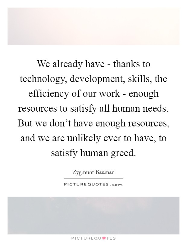 We already have - thanks to technology, development, skills, the efficiency of our work - enough resources to satisfy all human needs. But we don't have enough resources, and we are unlikely ever to have, to satisfy human greed Picture Quote #1
