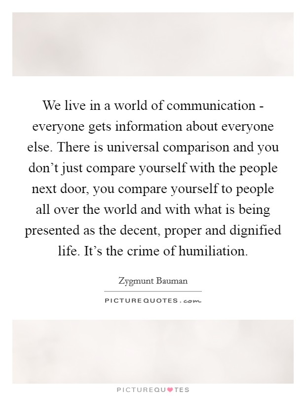 We live in a world of communication - everyone gets information about everyone else. There is universal comparison and you don't just compare yourself with the people next door, you compare yourself to people all over the world and with what is being presented as the decent, proper and dignified life. It's the crime of humiliation Picture Quote #1