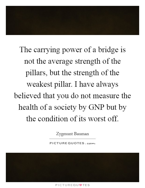 The carrying power of a bridge is not the average strength of the pillars, but the strength of the weakest pillar. I have always believed that you do not measure the health of a society by GNP but by the condition of its worst off Picture Quote #1