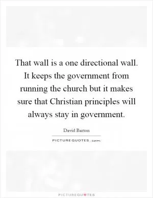 That wall is a one directional wall. It keeps the government from running the church but it makes sure that Christian principles will always stay in government Picture Quote #1
