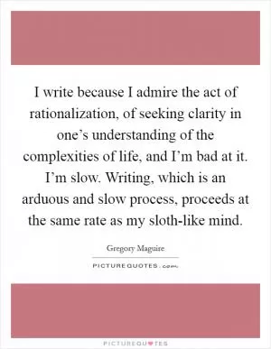 I write because I admire the act of rationalization, of seeking clarity in one’s understanding of the complexities of life, and I’m bad at it. I’m slow. Writing, which is an arduous and slow process, proceeds at the same rate as my sloth-like mind Picture Quote #1