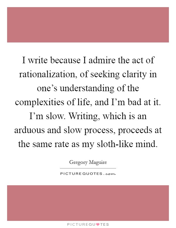 I write because I admire the act of rationalization, of seeking clarity in one's understanding of the complexities of life, and I'm bad at it. I'm slow. Writing, which is an arduous and slow process, proceeds at the same rate as my sloth-like mind Picture Quote #1
