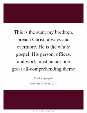 This is the sum; my brethren, preach Christ, always and evermore. He is the whole gospel. His person, offices, and work must be our one great all-comprehending theme Picture Quote #1
