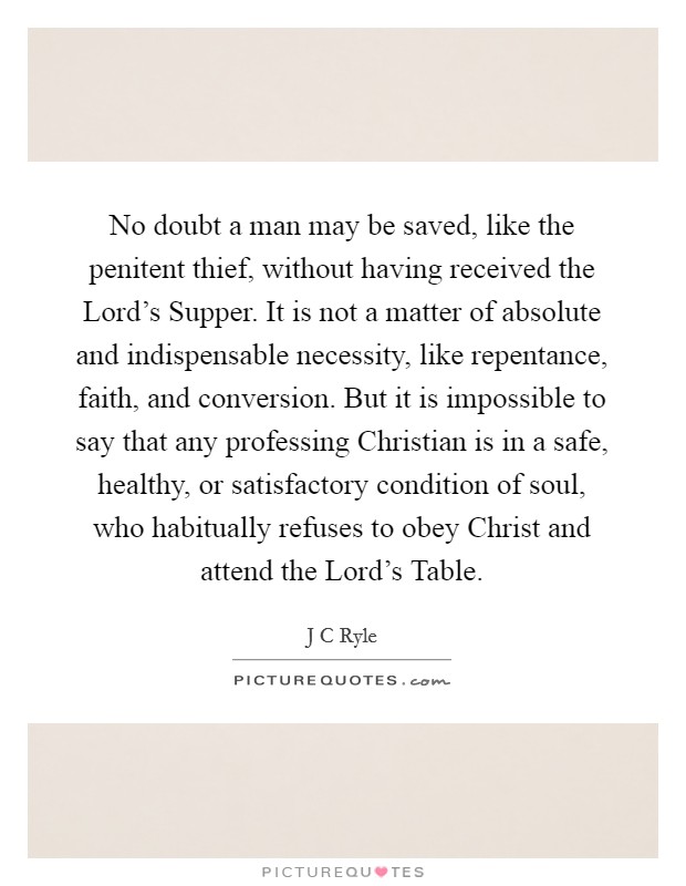 No doubt a man may be saved, like the penitent thief, without having received the Lord's Supper. It is not a matter of absolute and indispensable necessity, like repentance, faith, and conversion. But it is impossible to say that any professing Christian is in a safe, healthy, or satisfactory condition of soul, who habitually refuses to obey Christ and attend the Lord's Table Picture Quote #1