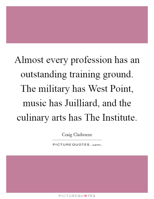 Almost every profession has an outstanding training ground. The military has West Point, music has Juilliard, and the culinary arts has The Institute Picture Quote #1
