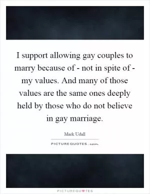 I support allowing gay couples to marry because of - not in spite of - my values. And many of those values are the same ones deeply held by those who do not believe in gay marriage Picture Quote #1
