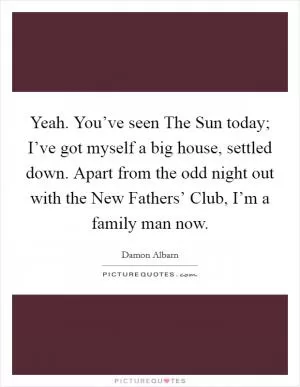Yeah. You’ve seen The Sun today; I’ve got myself a big house, settled down. Apart from the odd night out with the New Fathers’ Club, I’m a family man now Picture Quote #1