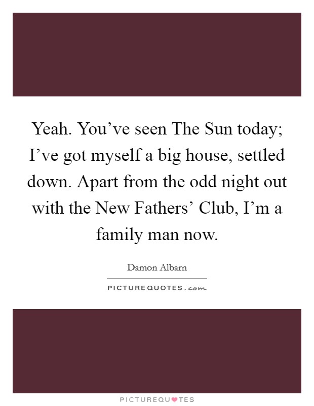 Yeah. You've seen The Sun today; I've got myself a big house, settled down. Apart from the odd night out with the New Fathers' Club, I'm a family man now Picture Quote #1