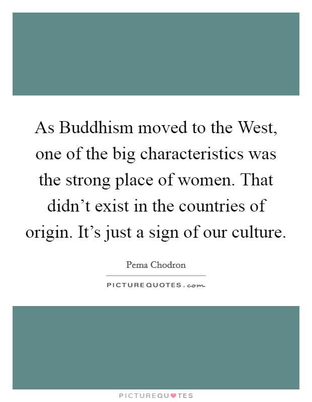 As Buddhism moved to the West, one of the big characteristics was the strong place of women. That didn't exist in the countries of origin. It's just a sign of our culture Picture Quote #1