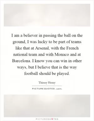 I am a believer in passing the ball on the ground, I was lucky to be part of teams like that at Arsenal, with the French national team and with Monaco and at Barcelona. I know you can win in other ways, but I believe that is the way football should be played Picture Quote #1