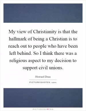 My view of Christianity is that the hallmark of being a Christian is to reach out to people who have been left behind. So I think there was a religious aspect to my decision to support civil unions Picture Quote #1