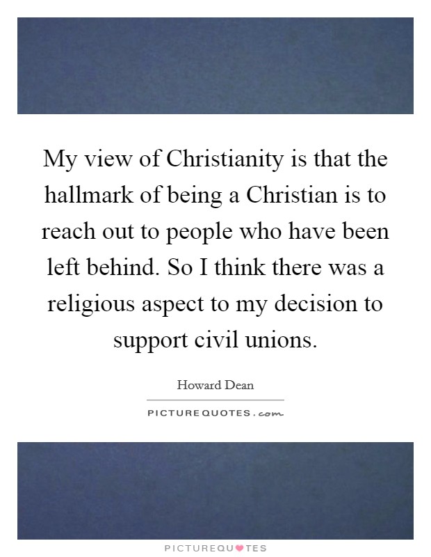 My view of Christianity is that the hallmark of being a Christian is to reach out to people who have been left behind. So I think there was a religious aspect to my decision to support civil unions Picture Quote #1