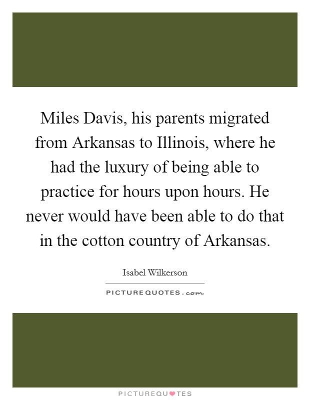 Miles Davis, his parents migrated from Arkansas to Illinois, where he had the luxury of being able to practice for hours upon hours. He never would have been able to do that in the cotton country of Arkansas Picture Quote #1