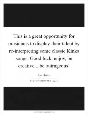 This is a great opportunity for musicians to display their talent by re-interpreting some classic Kinks songs. Good luck, enjoy, be creative... be outrageous! Picture Quote #1