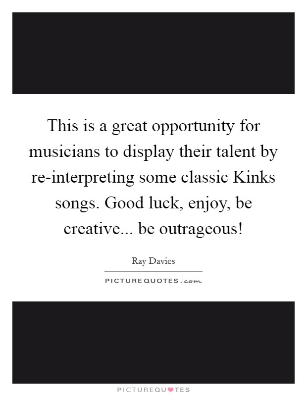 This is a great opportunity for musicians to display their talent by re-interpreting some classic Kinks songs. Good luck, enjoy, be creative... be outrageous! Picture Quote #1