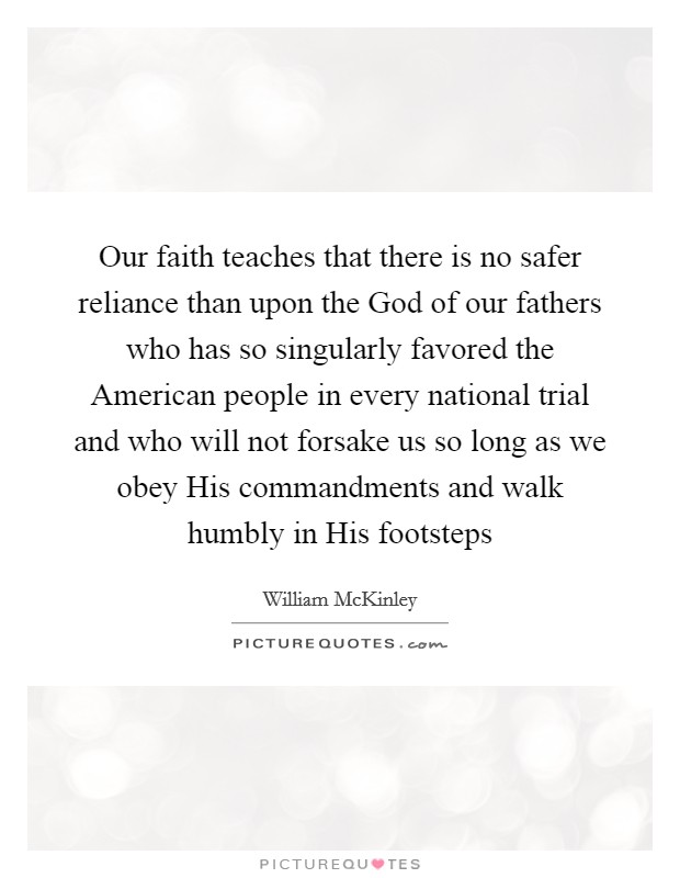 Our faith teaches that there is no safer reliance than upon the God of our fathers who has so singularly favored the American people in every national trial and who will not forsake us so long as we obey His commandments and walk humbly in His footsteps Picture Quote #1