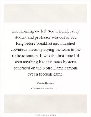 The morning we left South Bend, every student and professor was out of bed long before breakfast and marched downtown accompanying the team to the railroad station. It was the first time I’d seen anything like this mass hysteria generated on the Notre Dame campus over a football game Picture Quote #1