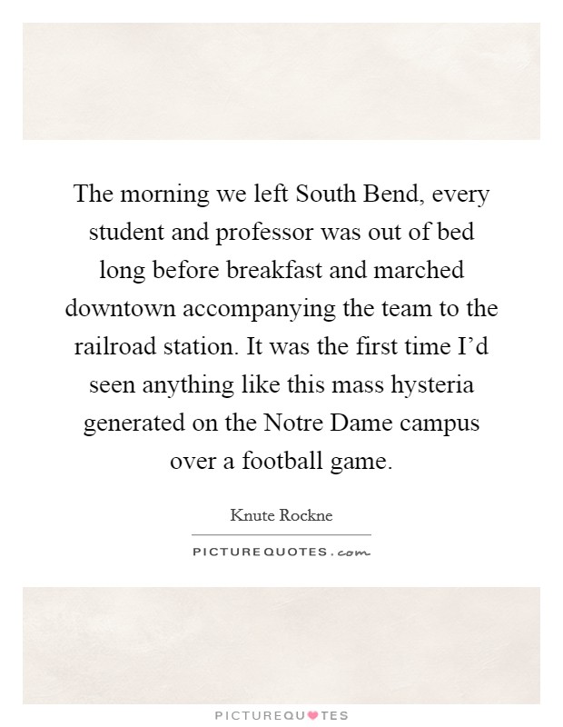 The morning we left South Bend, every student and professor was out of bed long before breakfast and marched downtown accompanying the team to the railroad station. It was the first time I'd seen anything like this mass hysteria generated on the Notre Dame campus over a football game Picture Quote #1
