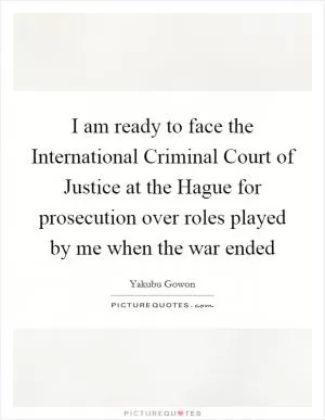 I am ready to face the International Criminal Court of Justice at the Hague for prosecution over roles played by me when the war ended Picture Quote #1