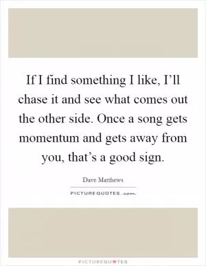 If I find something I like, I’ll chase it and see what comes out the other side. Once a song gets momentum and gets away from you, that’s a good sign Picture Quote #1