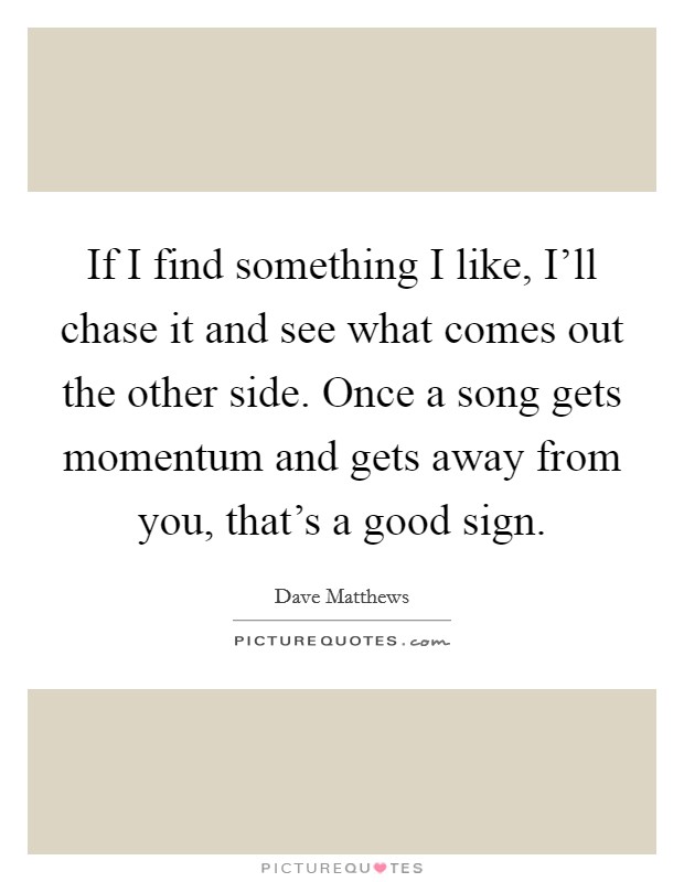 If I find something I like, I'll chase it and see what comes out the other side. Once a song gets momentum and gets away from you, that's a good sign Picture Quote #1