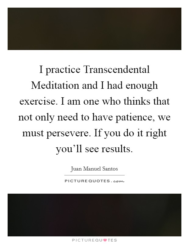 I practice Transcendental Meditation and I had enough exercise. I am one who thinks that not only need to have patience, we must persevere. If you do it right you'll see results Picture Quote #1