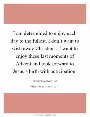 I am determined to enjoy each day to the fullest. I don’t want to wish away Christmas. I want to enjoy these last moments of Advent and look forward to Jesus’s birth with anticipation Picture Quote #1