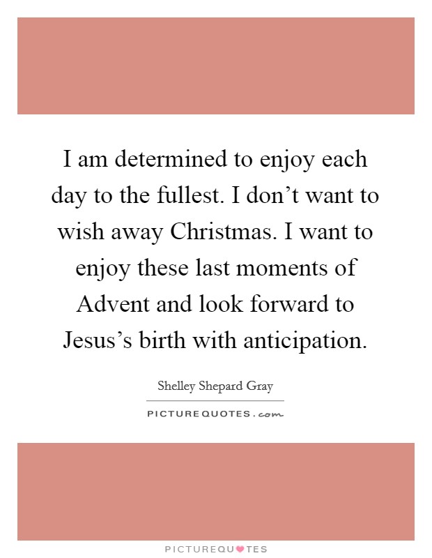 I am determined to enjoy each day to the fullest. I don't want to wish away Christmas. I want to enjoy these last moments of Advent and look forward to Jesus's birth with anticipation Picture Quote #1
