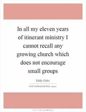 In all my eleven years of itinerant ministry I cannot recall any growing church which does not encourage small groups Picture Quote #1
