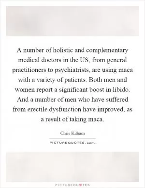 A number of holistic and complementary medical doctors in the US, from general practitioners to psychiatrists, are using maca with a variety of patients. Both men and women report a significant boost in libido. And a number of men who have suffered from erectile dysfunction have improved, as a result of taking maca Picture Quote #1