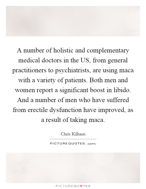 A number of holistic and complementary medical doctors in the US, from general practitioners to psychiatrists, are using maca with a variety of patients. Both men and women report a significant boost in libido. And a number of men who have suffered from erectile dysfunction have improved, as a result of taking maca Picture Quote #1